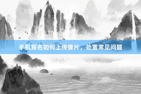 手机报名如何上传像片，处置常见问题