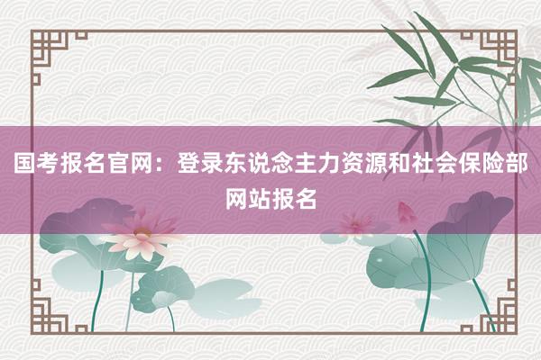国考报名官网：登录东说念主力资源和社会保险部网站报名