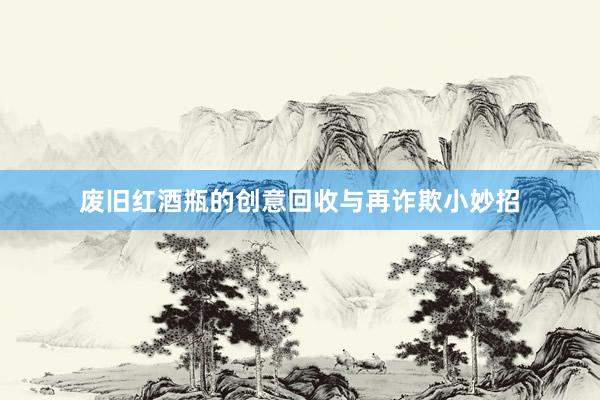 废旧红酒瓶的创意回收与再诈欺小妙招