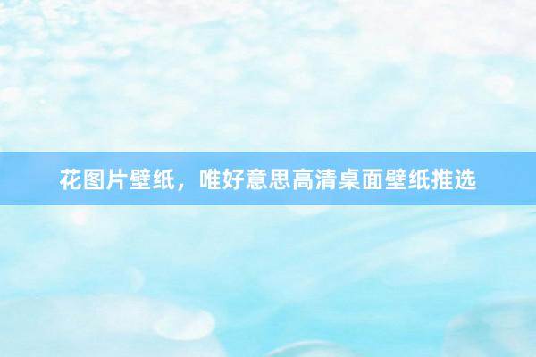 花图片壁纸，唯好意思高清桌面壁纸推选