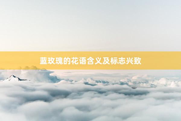 蓝玫瑰的花语含义及标志兴致
