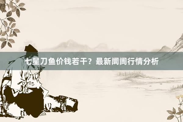 七星刀鱼价钱若干？最新阛阓行情分析